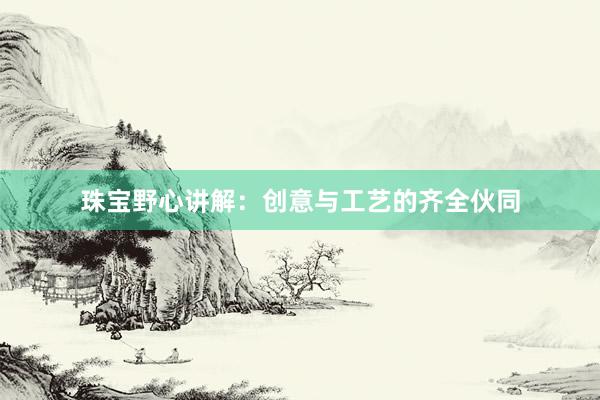 珠宝野心讲解：创意与工艺的齐全伙同